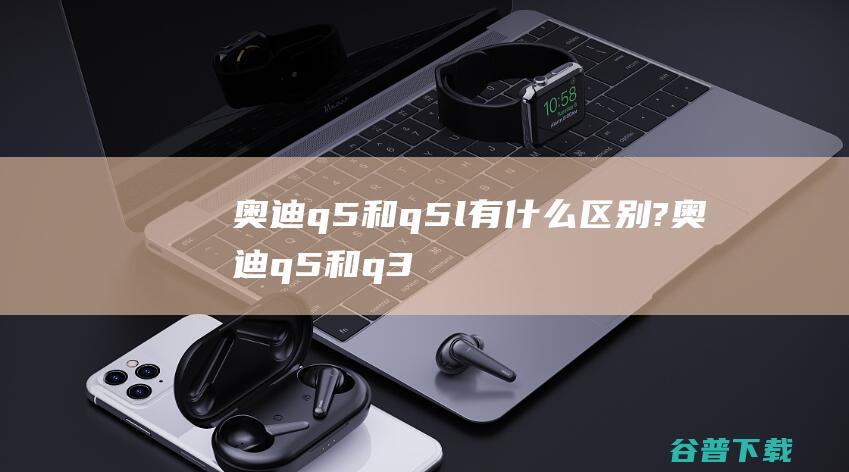 奥迪q5和q5l有什么区别? (奥迪q5和q3的区别)